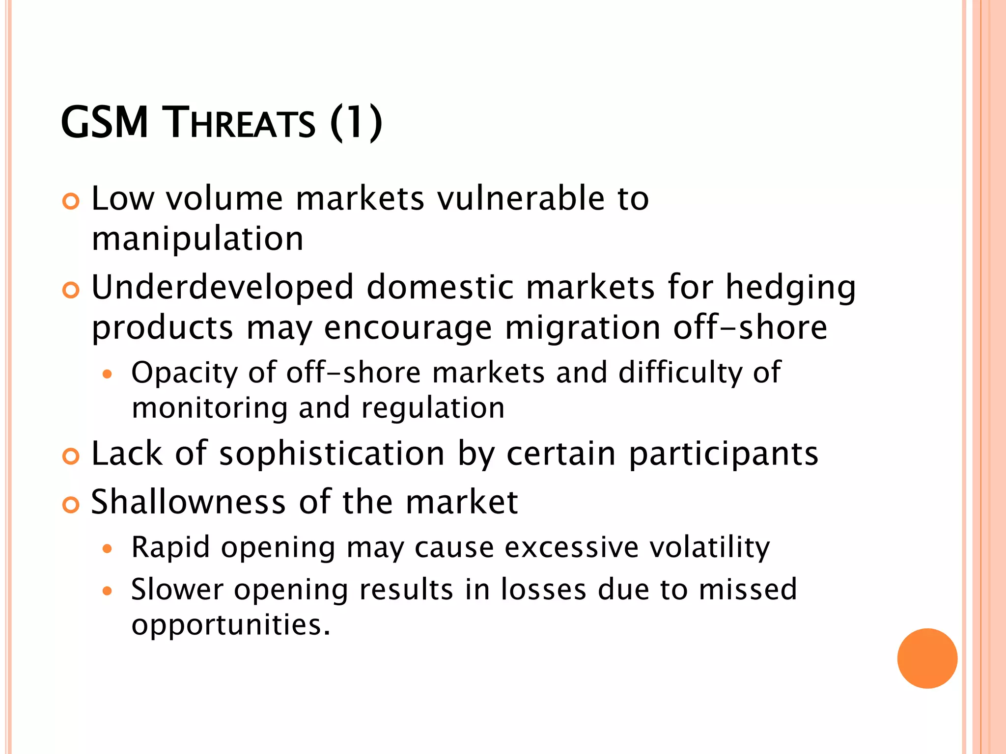 GSM THREATS (1)
 Low volume markets vulnerable to
manipulation
 Underdeveloped domestic markets for hedging
products may encourage migration off-shore
 Opacity of off-shore markets and difficulty of
monitoring and regulation
 Lack of sophistication by certain participants
 Shallowness of the market
 Rapid opening may cause excessive volatility
 Slower opening results in losses due to missed
opportunities.
 