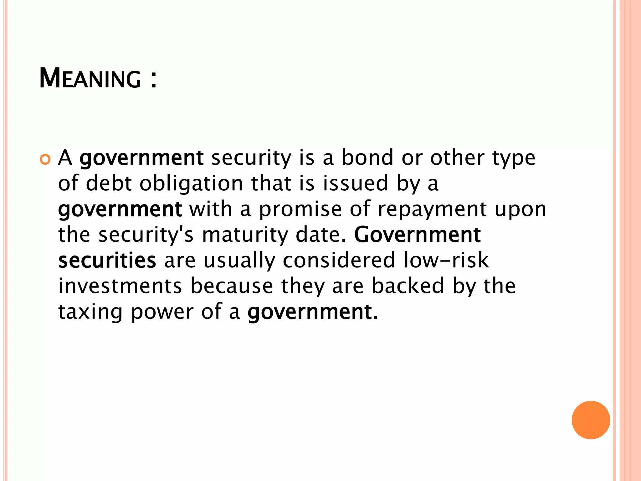MEANING :
 A government security is a bond or other type
of debt obligation that is issued by a
government with a promise of repayment upon
the security's maturity date. Government
securities are usually considered low-risk
investments because they are backed by the
taxing power of a government.
 
