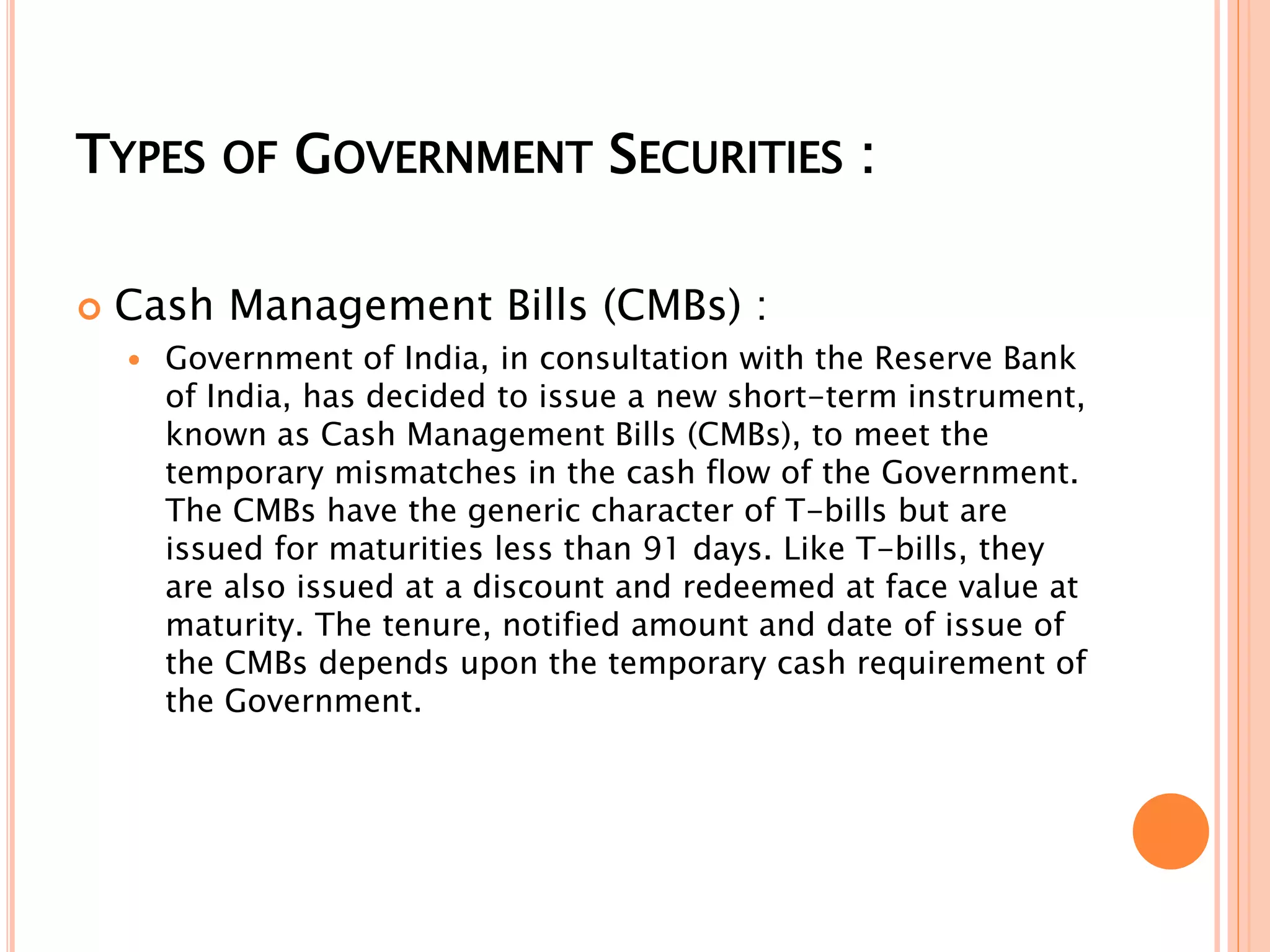 TYPES OF GOVERNMENT SECURITIES :
 Cash Management Bills (CMBs) :
 Government of India, in consultation with the Reserve Bank
of India, has decided to issue a new short-term instrument,
known as Cash Management Bills (CMBs), to meet the
temporary mismatches in the cash flow of the Government.
The CMBs have the generic character of T-bills but are
issued for maturities less than 91 days. Like T-bills, they
are also issued at a discount and redeemed at face value at
maturity. The tenure, notified amount and date of issue of
the CMBs depends upon the temporary cash requirement of
the Government.
 