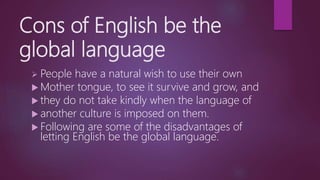 Cons of English be the
global language
 People have a natural wish to use their own
 Mother tongue, to see it survive and grow, and
 they do not take kindly when the language of
 another culture is imposed on them.
 Following are some of the disadvantages of
letting English be the global language.
 