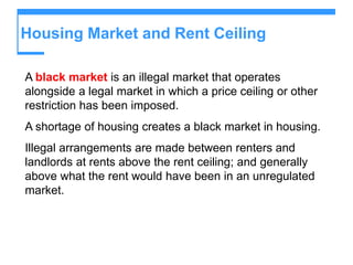 Housing Market and Rent Ceiling
A black market is an illegal market that operates
alongside a legal market in which a price ceiling or other
restriction has been imposed.
A shortage of housing creates a black market in housing.
Illegal arrangements are made between renters and
landlords at rents above the rent ceiling; and generally
above what the rent would have been in an unregulated
market.
 