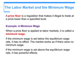 The Labor Market and the Minimum Wage
A price floor is a regulation that makes it illegal to trade at
a price lower than a specified level.
Example: A Minimum Wage
When a price floor is applied to labor markets, it is called a
minimum wage.
If the minimum wage is set below the equilibrium wage
rate, it has no effect. The market works as if there were no
minimum wage.
If the minimum wage is set above the equilibrium wage
rate, it has powerful effects.
 