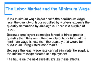 The Labor Market and the Minimum Wage
If the minimum wage is set above the equilibrium wage
rate, the quantity of labor supplied by workers exceeds the
quantity demanded by employers. There is a surplus of
labor.
Because employers cannot be forced to hire a greater
quantity than they wish, the quantity of labor hired at the
minimum wage is less than the quantity that would be
hired in an unregulated labor market.
Because the legal wage rate cannot eliminate the surplus,
the minimum wage creates unemployment
The figure on the next slide illustrates these effects.
 