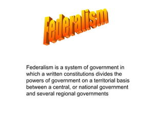 Federalism is a system of government in which a written constitutions divides the powers of government on a territorial basis between a central, or national government and several regional governments  Federalism 