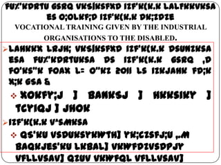 fu%’kDrtu gsrq vkS|ksfxd izf'k{k.k laLFkkvksa
es O;olkf;d izf'k{k.k dk;Zdze
VOCATIONAL TRAINING GIVEN BY THE INDUSTRIAL
ORGANISATIONS TO THE DISABLED.
laHkkx Lrjh; vkS|ksfxd izf’k{k.k dsUnzksa
esa fu%’kDrtuksa ds izf’k{k.k gsrq ,d
fo’ks"k foax l= o"kZ 2011 ls izkjaHk fd;k
x;k gSa &
 Xokfy;j ] bankSj ] Hkksiky ]
tcyiqj ] jhok
izf’k{k.k VªsMksa
 QS’ku VsDuksykWth] yk;czsfj;u ,.M
baQkjes’ku lkbal] vkWfdZVsDpjy
vflLVsaV] QzUV vkWfQl vflLVsaV]
 