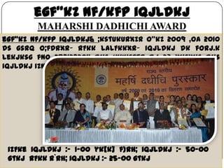 egf"kZ nf/kfp iqjLdkj
MAHARSHI DADHICHI AWARD
29 May 2013 16
egf"kZ nf/kfp iqjLdkj& ;kstukUrxZr o"kZ 2009 ,oa 2010
ds gsrq O;fDrxr~ rFkk laLFkkxr~ iqjLdkj dk forj.k
lekjksg fn0 28@12@2011 dks vk;ksftr dj 23 yksxks dks
iqjLdkj iznku fd;s x;sA
izFke iqjLdkj :- 1-00 yk[k] f}rh; iqjLdkj :- 50-00
gtkj rFkk r`rh; iqjLdkj :- 25-00 gtkj
 