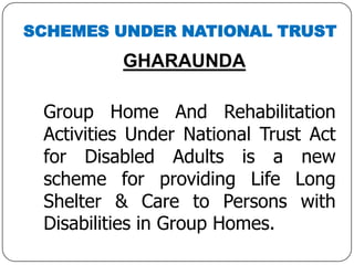 SCHEMES UNDER NATIONAL TRUST
GHARAUNDA
Group Home And Rehabilitation
Activities Under National Trust Act
for Disabled Adults is a new
scheme for providing Life Long
Shelter & Care to Persons with
Disabilities in Group Homes.
 