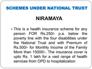 NIRAMAYA
 This is a health insurance scheme for any
person FOR Rs.250/- p.a. below the
poverty line with the four disabilities under
the National Trust and with Premium of
Rs.500/- for Monthly Income of the Family
More than 15000/-. The insurance cover is
upto Rs. 1 lakh for a vast range of health
services from OPD to hospitalization
SCHEMES UNDER NATIONAL TRUST
 