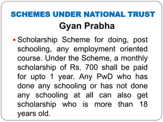 Gyan Prabha
 Scholarship Scheme for doing, post
schooling, any employment oriented
course. Under the Scheme, a monthly
scholarship of Rs. 700 shall be paid
for upto 1 year. Any PwD who has
done any schooling or has not done
any schooling at all can also get
scholarship who is more than 18
years old.
SCHEMES UNDER NATIONAL TRUST
 