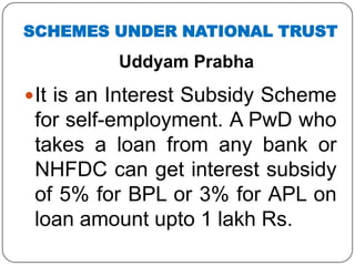 Uddyam Prabha
It is an Interest Subsidy Scheme
for self-employment. A PwD who
takes a loan from any bank or
NHFDC can get interest subsidy
of 5% for BPL or 3% for APL on
loan amount upto 1 lakh Rs.
SCHEMES UNDER NATIONAL TRUST
 