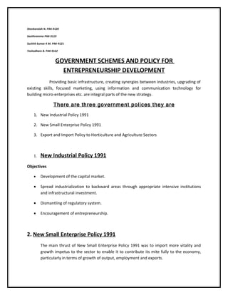 Shankaraiah N. PAK-9120

Savithramma PAK-9119

Suchith kumar K M. PAK-9121

Yoshodhara B. PAK-9122


                    GOVERNMENT SCHEMES AND POLICY FOR
                      ENTREPRENEURSHIP DEVELOPMENT
             Providing basic infrastructure, creating synergies between industries, upgrading of
existing skills, focused marketing, using information and communication technology for
building micro-enterprises etc. are integral parts of the new strategy.

                   There are three government polices they are
    1. New Industrial Policy 1991

    2. New Small Enterprise Policy 1991

    3. Export and Import Policy to Horticulture and Agriculture Sectors



    1.   New Industrial Policy 1991
Objectives

    •    Development of the capital market.

    •    Spread industrialization to backward areas through appropriate intensive institutions
         and infrastructural investment.

    •    Dismantling of regulatory system.

    •    Encouragement of entrepreneurship.



2. New Small Enterprise Policy 1991
         The main thrust of New Small Enterprise Policy 1991 was to import more vitality and
         growth impetus to the sector to enable it to contribute its mite fully to the economy,
         particularly in terms of growth of output, employment and exports.
 