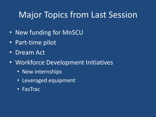 Major Topics from Last Session
•
•
•
•

New funding for MnSCU
Part-time pilot
Dream Act
Workforce Development Initiatives
• New internships
• Leveraged equipment
• FasTrac

 