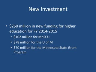 New Investment
• $250 million in new funding for higher
education for FY 2014-2015
• $102 million for MnSCU
• $78 million for the U of M
• $70 million for the Minnesota State Grant
Program

 