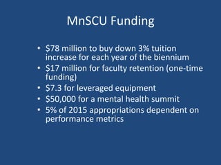 MnSCU Funding
• $78 million to buy down 3% tuition
increase for each year of the biennium
• $17 million for faculty retention (one-time
funding)
• $7.3 for leveraged equipment
• $50,000 for a mental health summit
• 5% of 2015 appropriations dependent on
performance metrics

 