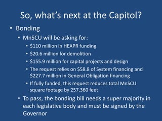 So, what’s next at the Capitol?
• Bonding
• MnSCU will be asking for:
•
•
•
•

$110 million in HEAPR funding
$20.6 million for demolition
$155.9 million for capital projects and design
The request relies on $58.8 of System financing and
$227.7 million in General Obligation financing
• If fully funded, this request reduces total MnSCU
square footage by 257,360 feet

• To pass, the bonding bill needs a super majority in
each legislative body and must be signed by the
Governor

 