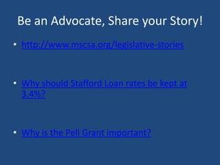 Be an Advocate, Share your Story!
• http://www.mscsa.org/legislative-stories

• Why should Stafford Loan rates be kept at
3.4%?

• Why is the Pell Grant important?

 