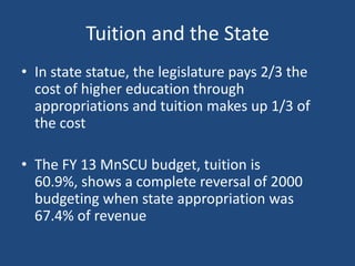 Tuition and the State
• In state statue, the legislature pays 2/3 the
cost of higher education through
appropriations and tuition makes up 1/3 of
the cost
• The FY 13 MnSCU budget, tuition is
60.9%, shows a complete reversal of 2000
budgeting when state appropriation was
67.4% of revenue

 