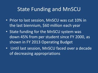 State Funding and MnSCU
• Prior to last session, MnSCU was cut 10% in
the last biennium, $60 million each year
• State funding for the MnSCU system was
down 45% from per student since FY 2000, as
shown in FY 2013 Operating Budget
• Until last session, MnSCU faced over a decade
of decreasing appropriations

 