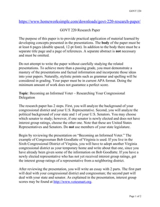 GOVT 220
https://www.homeworksimple.com/downloads/govt-220-research-paper/
GOVT 220 Research Paper
The purpose of this paper is to provide practical application of material learned by
developing concepts presented in the presentations. The body of the paper must be
at least 6 pages (double spaced, 12-pt font). In addition to the body there must be a
separate title page and a page of references. A separate abstract is not necessary
and must be omitted.
Do not attempt to write the paper without carefully studying the related
presentations. To achieve more than a passing grade, you must demonstrate a
mastery of the presentations and factual information and incorporate those ideas
into your papers. Naturally, stylistic points such as grammar and spelling will be
considered in grading. Your paper must be in current APA format. Doing the
minimum amount of work does not guarantee a perfect score.
Topic: Becoming an Informed Voter – Researching Your Congressional
Delegation
The research paper has 2 steps. First, you will analyze the background of your
congressional district and your U.S. Representative. Second, you will analyze the
political background of your state and 1 of your U.S. Senators. You may choose
which senator to study; however, if one senator is newly elected and does not have
interest group ratings, choose the other one. Note that these are United States
Representatives and Senators. Do not use members of your state legislature.
Begin by reviewing the presentation on “Becoming an Informed Voter.” The
example of Congressman Bob Goodlatte of Virginia is used. If you live in the
Sixth Congressional District of Virginia, you will have to adopt another Virginia
congressional district as your temporary home and write about that one, since you
have already been given some of the information on Bob Goodlatte. If you have a
newly elected representative who has not yet received interest group ratings, get
the interest group ratings of a representative from a neighboring district.
After reviewing the presentation, you will write an essay with 2 parts. The first part
will deal with your congressional district and congressman; the second part will
deal with your state and senator. As explained in the presentation, interest group
scores may be found at http://www.votesmart.org.
Page 1 of 2
 