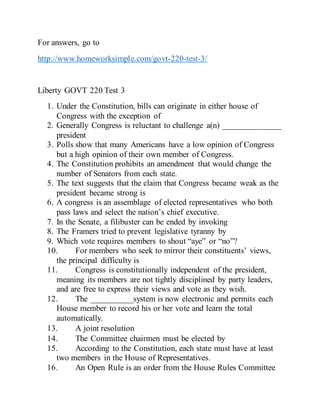For answers, go to
http://www.homeworksimple.com/govt-220-test-3/
Liberty GOVT 220 Test 3
1. Under the Constitution, bills can originate in either house of
Congress with the exception of
2. Generally Congress is reluctant to challenge a(n) ______________
president
3. Polls show that many Americans have a low opinion of Congress
but a high opinion of their own member of Congress.
4. The Constitution prohibits an amendment that would change the
number of Senators from each state.
5. The text suggests that the claim that Congress became weak as the
president became strong is
6. A congress is an assemblage of elected representatives who both
pass laws and select the nation’s chief executive.
7. In the Senate, a filibuster can be ended by invoking
8. The Framers tried to prevent legislative tyranny by
9. Which vote requires members to shout “aye” or “no”?
10. For members who seek to mirror their constituents’ views,
the principal difficulty is
11. Congress is constitutionally independent of the president,
meaning its members are not tightly disciplined by party leaders,
and are free to express their views and vote as they wish.
12. The __________system is now electronic and permits each
House member to record his or her vote and learn the total
automatically.
13. A joint resolution 
14. The Committee chairmen must be elected by
15. According to the Constitution, each state must have at least
two members in the House of Representatives.
16. An Open Rule is an order from the House Rules Committee
 