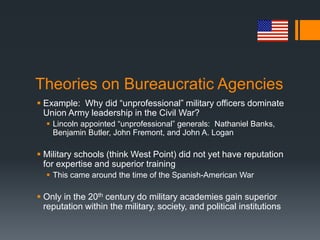 Theories on Bureaucratic Agencies
 Example: Why did “unprofessional” military officers dominate
Union Army leadership in the Civil War?
 Lincoln appointed “unprofessional” generals: Nathaniel Banks,
Benjamin Butler, John Fremont, and John A. Logan
 Military schools (think West Point) did not yet have reputation
for expertise and superior training
 This came around the time of the Spanish-American War
 Only in the 20th century do military academies gain superior
reputation within the military, society, and political institutions
 