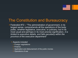 The Constitution and Bureaucracy
 Federalist #72 – “The administration of government, in its
largest sense, comprehends all the operations of the body
politic, whether legislative, executive, or judiciary; but in its
most usual and perhaps in its most precise signification, it is
limited to executive details, and falls peculiarly within the
province of the executive department”
 Aspects included
 Foreign negotiations
 Finance
 Application and disbursement of the public monies
 Operations of war
 
