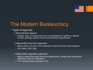 The Modern Bureaucracy
 Types of Agencies
 Administrative agency
 Federal, state, or local government unit established to perform a specific
function; typically used to enforce and administer specific laws
 Independent executive agencies
 Agency that is not part of the Cabinet but reports directly to the president
 CIA, NASA, EPA, SSA
 Independent regulatory agencies
 Agency outside the major executive departments; charged with making and
implanting rules and regulations
 FTC, Federal Reserve System, FCC
 