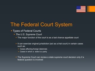 The Federal Court System
 Types of Federal Courts
 The U.S. Supreme Court
 The major function of the court is as a last chance appellate court
 It can exercise original jurisdiction (act as a trial court) in certain cases
such as:
 Cases affecting foreign diplomats
 Cases in which a state is a party
 The Supreme Court can review a state supreme court decision only if a
federal question is involved
 