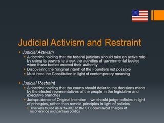 Judicial Activism and Restraint
 Judicial Activism
 A doctrine holding that the federal judiciary should take an active role
by using its powers to check the activities of governmental bodies
when those bodies exceed their authority
 Discovering the “original intent” of the Founders not possible
 Must read the Constitution in light of contemporary meaning
 Judicial Restraint
 A doctrine holding that the courts should defer to the decisions made
by the elected representatives of the people in the legislative and
executive branches
 Jurisprudence of Original Intention – we should judge policies in light
of principles, rather than remold principles in light of policies
 This was touted as a “fix-all,” so the S.C. could avoid charges of
incoherence and partisan politics
 