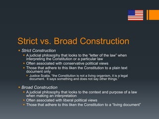 Strict vs. Broad Construction
 Strict Construction
 A judicial philosophy that looks to the “letter of the law” when
interpreting the Constitution or a particular law
 Often associated with conservative political views
 Those that adhere to this liken the Constitution to a plain text
document only
 Justice Scalia, “the Constitution is not a living organism, it is a legal
document. It says something and does not say other things.”
 Broad Construction
 A judicial philosophy that looks to the context and purpose of a law
when making an interpretation
 Often associated with liberal political views
 Those that adhere to this liken the Constitution to a “living document”
 