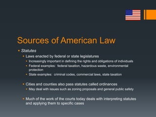 Sources of American Law
 Statutes
 Laws enacted by federal or state legislatures
 Increasingly important in defining the rights and obligations of individuals
 Federal examples: federal taxation, hazardous waste, environmental
protection
 State examples: criminal codes, commercial laws, state taxation
 Cities and counties also pass statutes called ordinances
 May deal with issues such as zoning proposals and general public safety
 Much of the work of the courts today deals with interpreting statutes
and applying them to specific cases
 