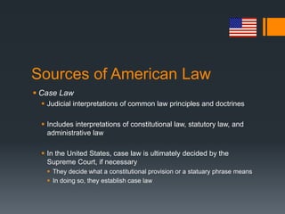 Sources of American Law
 Case Law
 Judicial interpretations of common law principles and doctrines
 Includes interpretations of constitutional law, statutory law, and
administrative law
 In the United States, case law is ultimately decided by the
Supreme Court, if necessary
 They decide what a constitutional provision or a statuary phrase means
 In doing so, they establish case law
 
