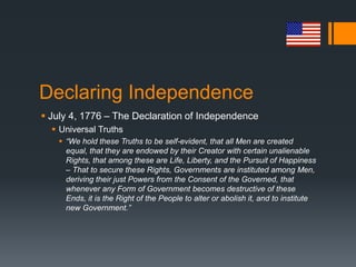 Declaring Independence
 July 4, 1776 – The Declaration of Independence
 Universal Truths
 “We hold these Truths to be self-evident, that all Men are created
equal, that they are endowed by their Creator with certain unalienable
Rights, that among these are Life, Liberty, and the Pursuit of Happiness
– That to secure these Rights, Governments are instituted among Men,
deriving their just Powers from the Consent of the Governed, that
whenever any Form of Government becomes destructive of these
Ends, it is the Right of the People to alter or abolish it, and to institute
new Government.”
 