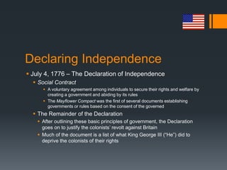 Declaring Independence
 July 4, 1776 – The Declaration of Independence
 Social Contract
 A voluntary agreement among individuals to secure their rights and welfare by
creating a government and abiding by its rules
 The Mayflower Compact was the first of several documents establishing
governments or rules based on the consent of the governed
 The Remainder of the Declaration
 After outlining these basic principles of government, the Declaration
goes on to justify the colonists’ revolt against Britain
 Much of the document is a list of what King George III (“He”) did to
deprive the colonists of their rights
 