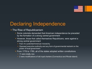 Declaring Independence
 The Rise of Republicanism
 Some colonists demanded that American independence be preceded
by the formation of a strong central government
 However, those that called themselves Republicans, were against a
strong central government
 Fear of a potential American monarchy
 Opposed executive authority and any form of governmental restraint on the
power of local government
 From 1776 to 1780, all of the states adopted written constitutions
 11 were totally new
 2 were modifications of old royal charters (Connecticut and Rhode Island)
 
