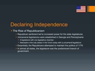 Declaring Independence
 The Rise of Republicanism
 Republican sentiment led to increased power for the state legislatures
 Unicameral legislatures were established in Georgia and Pennsylvania
 A legislature with one legislative chamber
 Nebraska is the only states in the Union today with a unicameral legislature
 Essentially, the Republicans attempted to maintain the politics of 1776
 In almost all states, the legislature was the predominant branch of
government
 