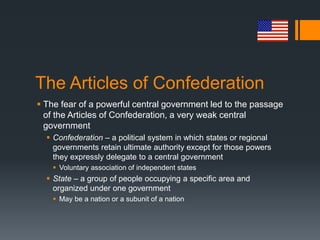 The Articles of Confederation
 The fear of a powerful central government led to the passage
of the Articles of Confederation, a very weak central
government
 Confederation – a political system in which states or regional
governments retain ultimate authority except for those powers
they expressly delegate to a central government
 Voluntary association of independent states
 State – a group of people occupying a specific area and
organized under one government
 May be a nation or a subunit of a nation
 