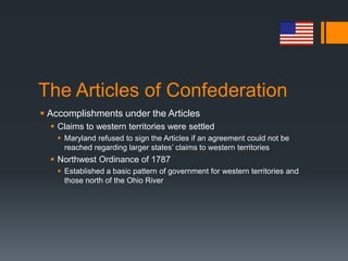The Articles of Confederation
 Accomplishments under the Articles
 Claims to western territories were settled
 Maryland refused to sign the Articles if an agreement could not be
reached regarding larger states’ claims to western territories
 Northwest Ordinance of 1787
 Established a basic pattern of government for western territories and
those north of the Ohio River
 