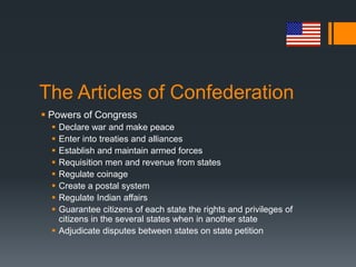 The Articles of Confederation
 Powers of Congress
 Declare war and make peace
 Enter into treaties and alliances
 Establish and maintain armed forces
 Requisition men and revenue from states
 Regulate coinage
 Create a postal system
 Regulate Indian affairs
 Guarantee citizens of each state the rights and privileges of
citizens in the several states when in another state
 Adjudicate disputes between states on state petition
 