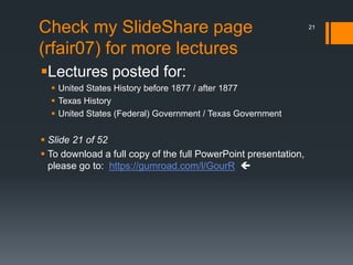 Check my SlideShare page
(rfair07) for more lectures
Lectures posted for:
 United States History before 1877 / after 1877
 Texas History
 United States (Federal) Government / Texas Government
 Slide 21 of 52
 To download a full copy of the full PowerPoint presentation,
please go to: https://gumroad.com/l/GourR 
21
 