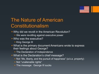 The Nature of American
Constitutionalism
 Why did we revolt in the American Revolution?
 We were revolting against executive power
 Who was the executive?
 King George III
 What is the primary document Americans wrote to express
their feelings about George?
 The Declaration of Independence
 What is the Declaration’s chief message?
 Not “life, liberty, and the pursuit of happiness” (a.k.a. property)
 Not “unalienable rights”
 The message: George III sucks
 