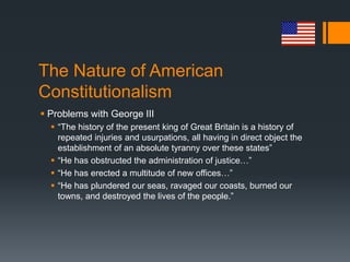 The Nature of American
Constitutionalism
 Problems with George III
 “The history of the present king of Great Britain is a history of
repeated injuries and usurpations, all having in direct object the
establishment of an absolute tyranny over these states”
 “He has obstructed the administration of justice…”
 “He has erected a multitude of new offices…”
 “He has plundered our seas, ravaged our coasts, burned our
towns, and destroyed the lives of the people.”
 