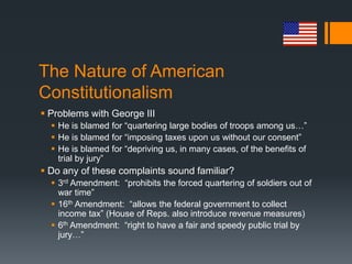 The Nature of American
Constitutionalism
 Problems with George III
 He is blamed for “quartering large bodies of troops among us…”
 He is blamed for “imposing taxes upon us without our consent”
 He is blamed for “depriving us, in many cases, of the benefits of
trial by jury”
 Do any of these complaints sound familiar?
 3rd Amendment: “prohibits the forced quartering of soldiers out of
war time”
 16th Amendment: “allows the federal government to collect
income tax” (House of Reps. also introduce revenue measures)
 6th Amendment: “right to have a fair and speedy public trial by
jury…”
 