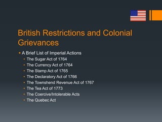 British Restrictions and Colonial
Grievances
 A Brief List of Imperial Actions
• The Sugar Act of 1764
• The Currency Act of 1764
• The Stamp Act of 1765
• The Declaratory Act of 1766
• The Townshend Revenue Act of 1767
• The Tea Act of 1773
• The Coercive/Intolerable Acts
• The Quebec Act
 