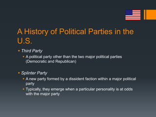 A History of Political Parties in the
U.S.
 Third Party
   A political party other than the two major political parties
    (Democratic and Republican)


 Splinter Party
   A new party formed by a dissident faction within a major political
    party
   Typically, they emerge when a particular personality is at odds
    with the major party
 