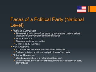 Faces of a Political Party (National
Level)
 National Convention
   The meeting held every four years by each major party to select
    presidential and vice presidential candidates
   Write a platform
   Choose a national committee
   Conduct party business
 Party Platform
   A document drawn up at each national convention
   Outlines policies, positions, and principles of the party
 National Committee
   Standing committee of a national political party
   Established to direct and coordinate party activities between party
    conventions
 