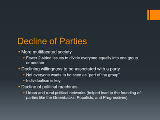 Decline of Parties
 More multifaceted society
   Fewer 2-sided issues to divide everyone equally into one group
    or another
 Declining willingness to be associated with a party
   Not everyone wants to be seen as “part of the group”
   Individualism is key
 Decline of political machines
   Urban and rural political networks (helped lead to the founding of
    parties like the Greenbacks, Populists, and Progressives)
 