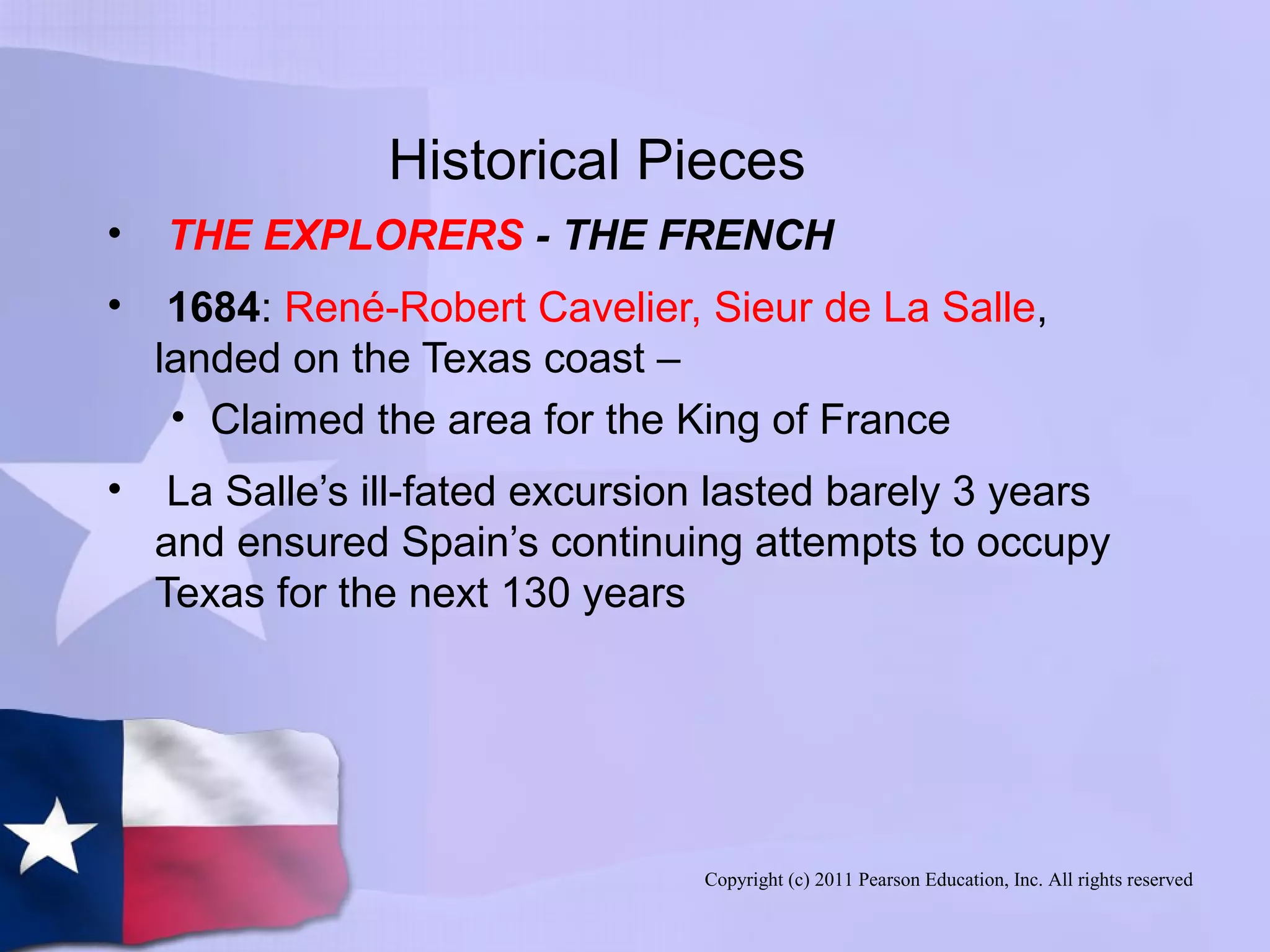 Copyright (c) 2011 Pearson Education, Inc. All rights reserved
Historical Pieces
• THE EXPLORERS - THE FRENCH
• 1684: René-Robert Cavelier, Sieur de La Salle,
landed on the Texas coast –
• Claimed the area for the King of France
• La Salle’s ill-fated excursion lasted barely 3 years
and ensured Spain’s continuing attempts to occupy
Texas for the next 130 years
 
