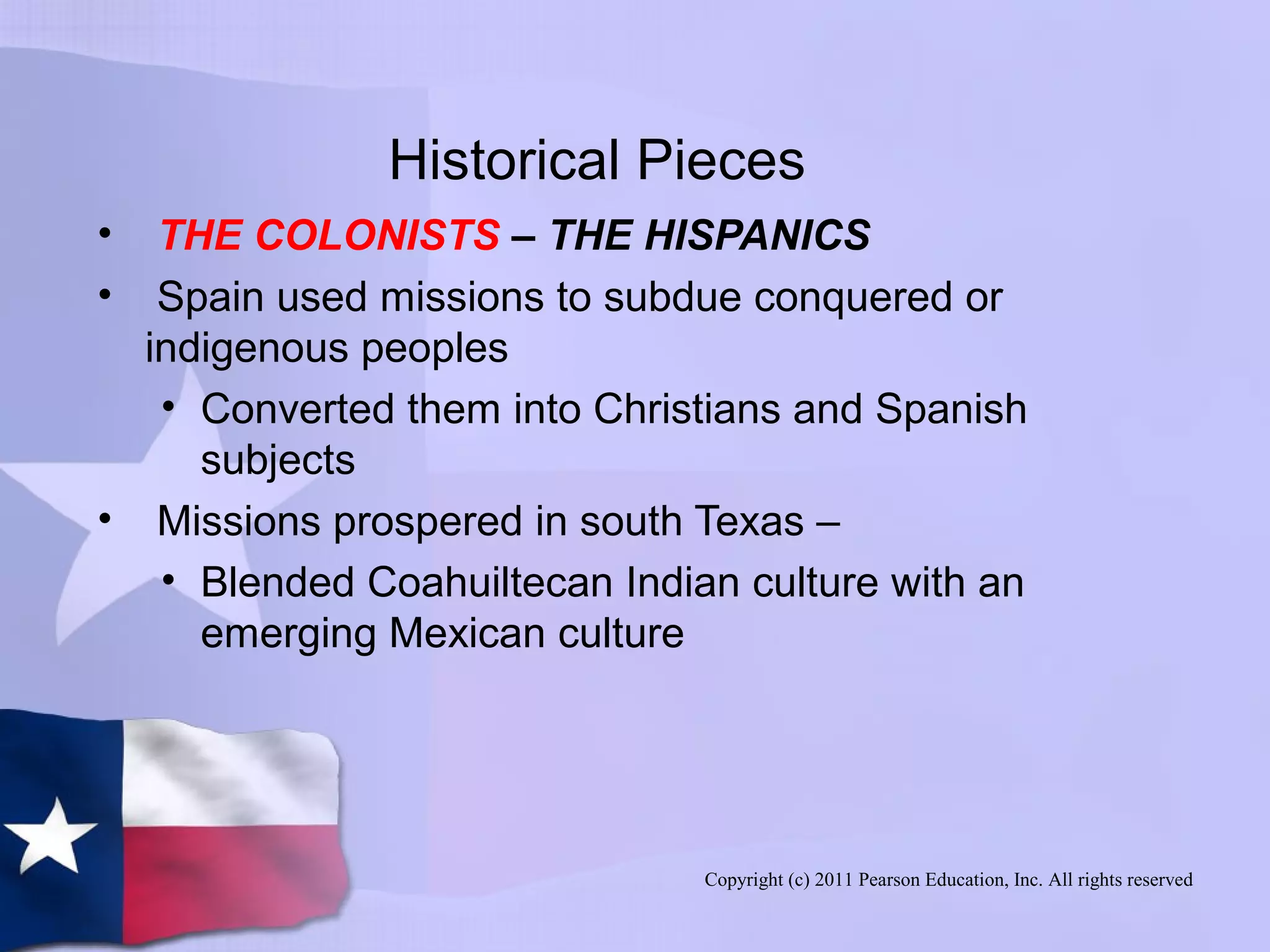 Copyright (c) 2011 Pearson Education, Inc. All rights reserved
Historical Pieces
• THE COLONISTS – THE HISPANICS
• Spain used missions to subdue conquered or
indigenous peoples
• Converted them into Christians and Spanish
subjects
• Missions prospered in south Texas –
• Blended Coahuiltecan Indian culture with an
emerging Mexican culture
 