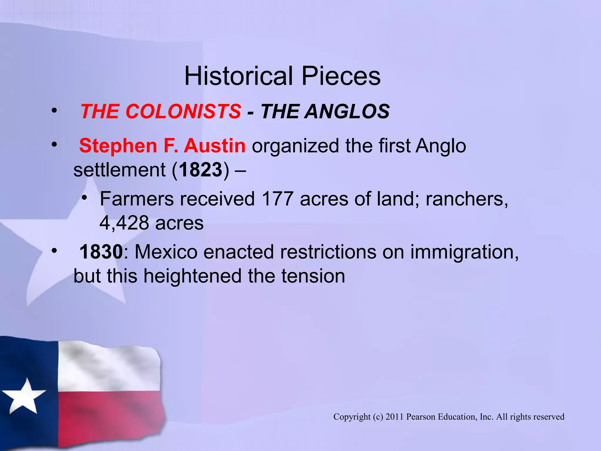 Copyright (c) 2011 Pearson Education, Inc. All rights reserved
Historical Pieces
• THE COLONISTS - THE ANGLOS
• Stephen F. Austin organized the first Anglo
settlement (1823) –
• Farmers received 177 acres of land; ranchers,
4,428 acres
• 1830: Mexico enacted restrictions on immigration,
but this heightened the tension
 